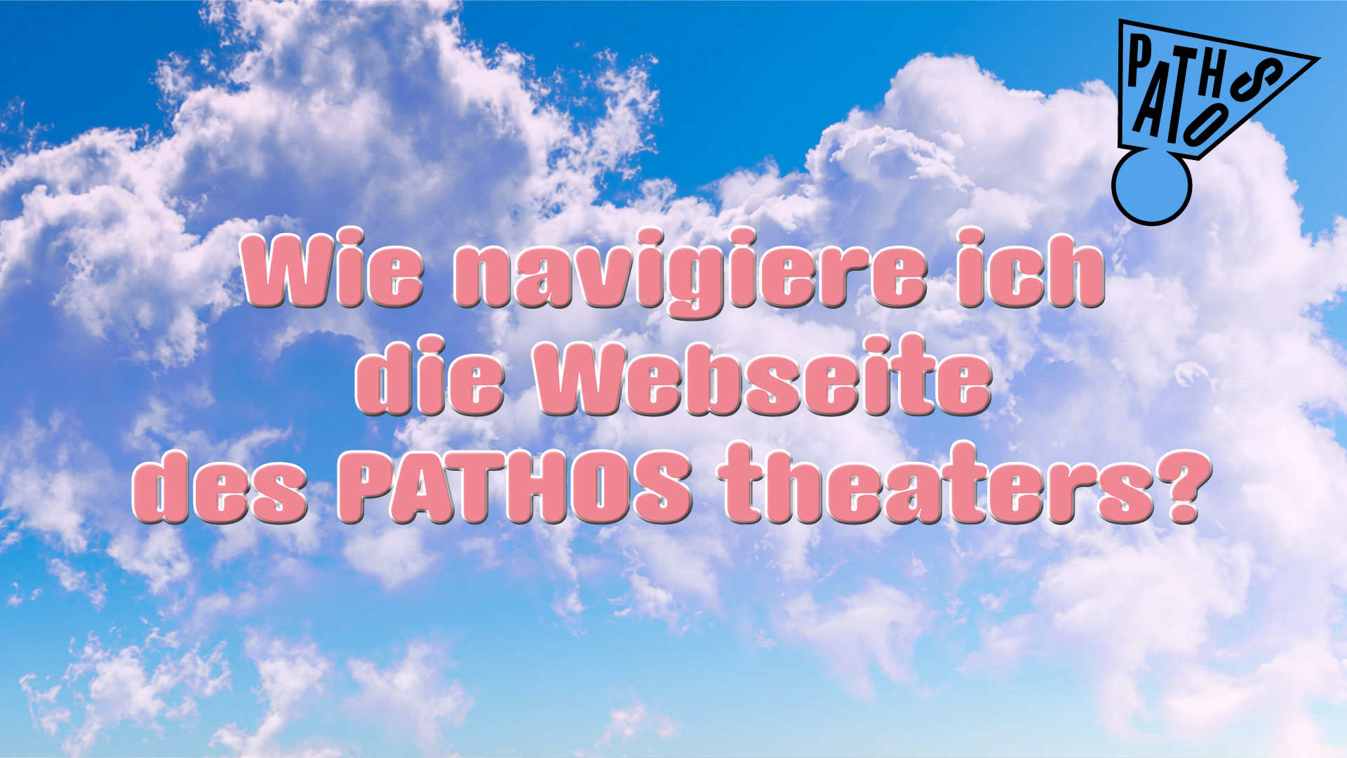 Alt-Text:  Vorschaubild mit einem hellblauen Himmel und großen weißen Wolken im Hintergrund. In der Mitte steht in großer rosa Schrift mit weißem Rand: „Wie navigiere ich die Webseite des PATHOS theaters?“. Oben rechts befindet sich das Logo des PATHOS theaters in Schwarz und Hellblau. Das Bild dient als Titelbild für ein Informationsvideo zur Nutzung der Website des PATHOS theaters.